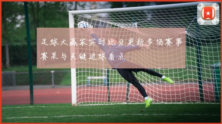 足球大赢家实时比分更新多场赛事赛果与关键进球看点