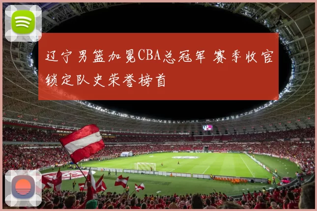 辽宁男篮加冕CBA总冠军 赛季收官锁定队史荣誉榜首