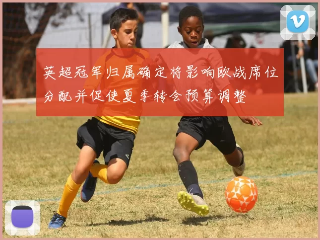 英超冠军归属确定将影响欧战席位分配并促使夏季转会预算调整