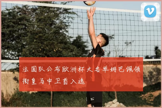 法国队公布欧洲杯大名单姆巴佩领衔皇马中卫首入选