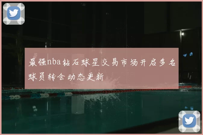 最强nba钻石球星交易市场开启多名球员转会动态更新