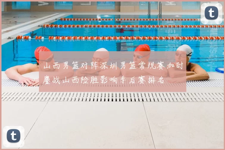 山西男篮对阵深圳男篮常规赛加时鏖战山西险胜影响季后赛排名