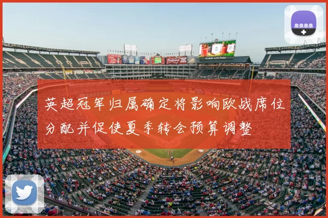 英超冠军归属确定将影响欧战席位分配并促使夏季转会预算调整