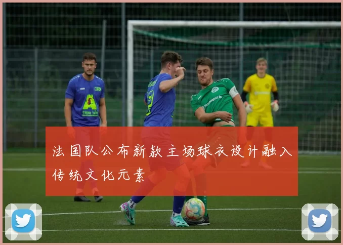 法国队公布新款主场球衣设计融入传统文化元素