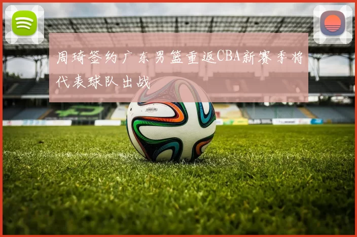 周琦签约广东男篮重返CBA新赛季将代表球队出战