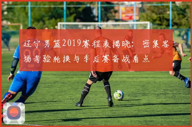 辽宁男篮2019赛程表揭晓:密集客场考验轮换与季后赛备战看点