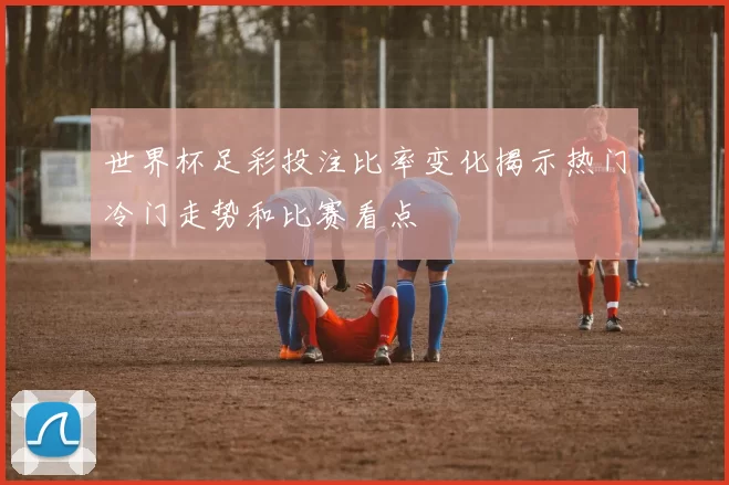 世界杯足彩投注比率变化揭示热门冷门走势和比赛看点