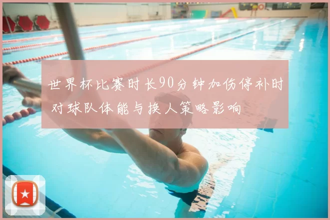 世界杯比赛时长90分钟加伤停补时 对球队体能与换人策略影响