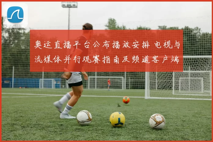 奥运直播平台公布播放安排 电视与流媒体并行观赛指南及频道客户端覆盖