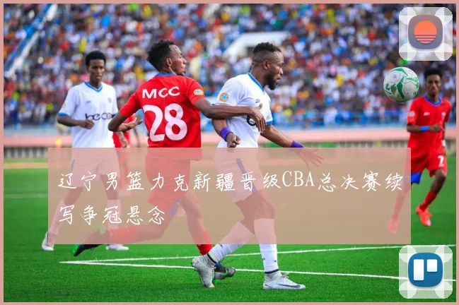 辽宁男篮力克新疆晋级CBA总决赛续写争冠悬念