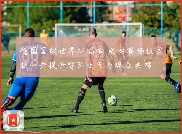 德国国歌世界杯唱响 成为赛场仪式核心并提升球队士气与观众共鸣