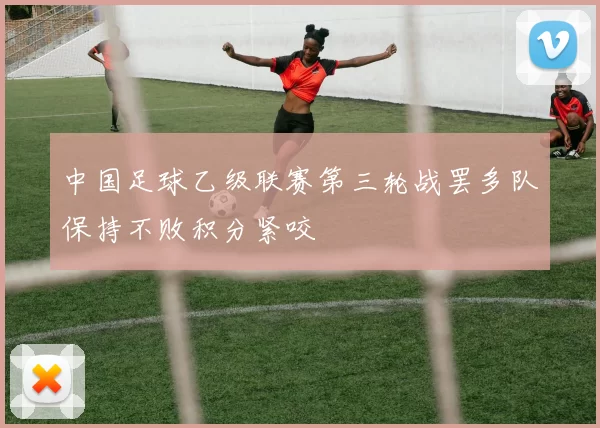 中国足球乙级联赛第三轮战罢多队保持不败积分紧咬