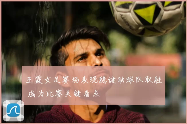 王霞女足赛场表现稳健助球队取胜 成为比赛关键看点
