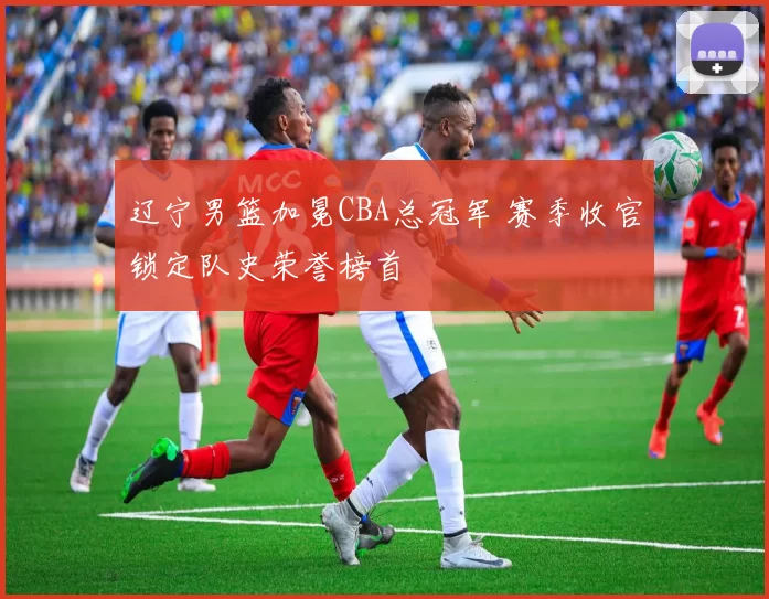 辽宁男篮加冕CBA总冠军 赛季收官锁定队史荣誉榜首