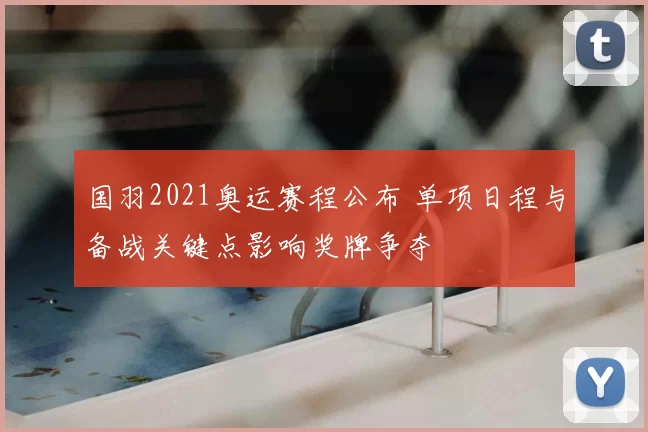 国羽2021奥运赛程公布 单项日程与备战关键点影响奖牌争夺