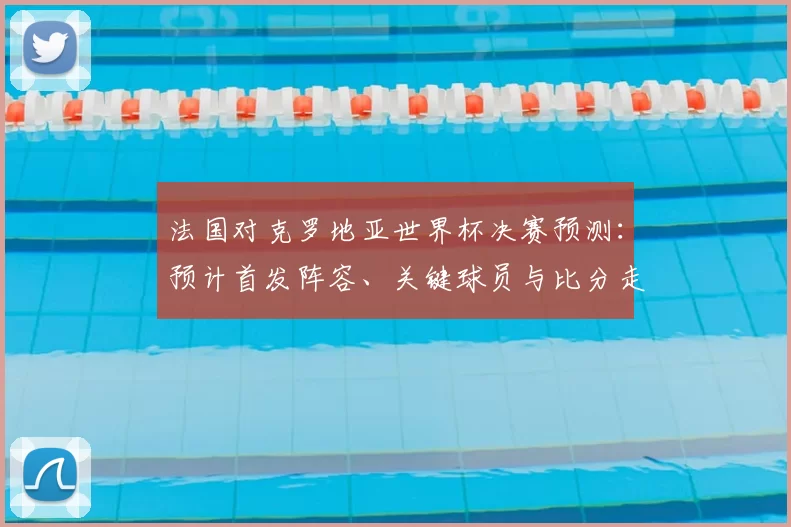 法国对克罗地亚世界杯决赛预测：预计首发阵容、关键球员与比分走势