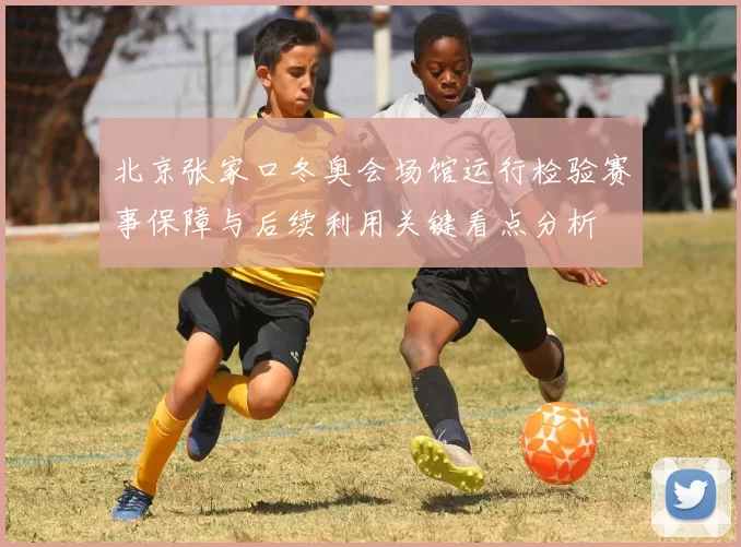 北京张家口冬奥会场馆运行检验赛事保障与后续利用关键看点分析