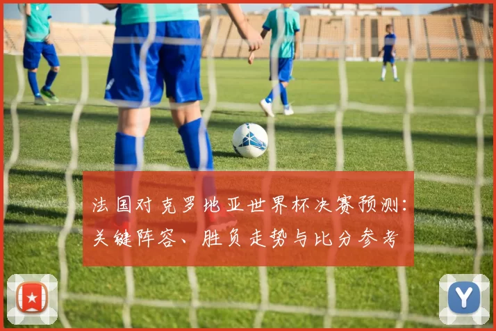 法国对克罗地亚世界杯决赛预测：关键阵容、胜负走势与比分参考