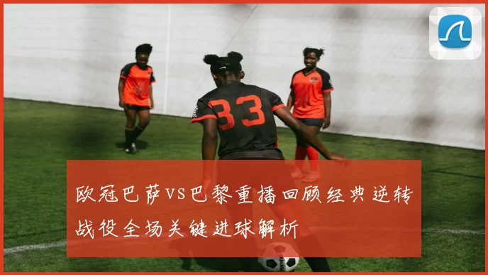 欧冠巴萨vs巴黎重播回顾经典逆转战役全场关键进球解析