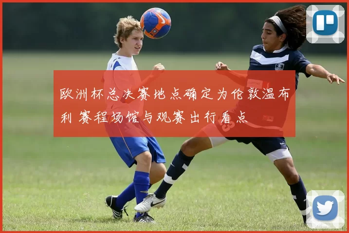 欧洲杯总决赛地点确定为伦敦温布利 赛程场馆与观赛出行看点