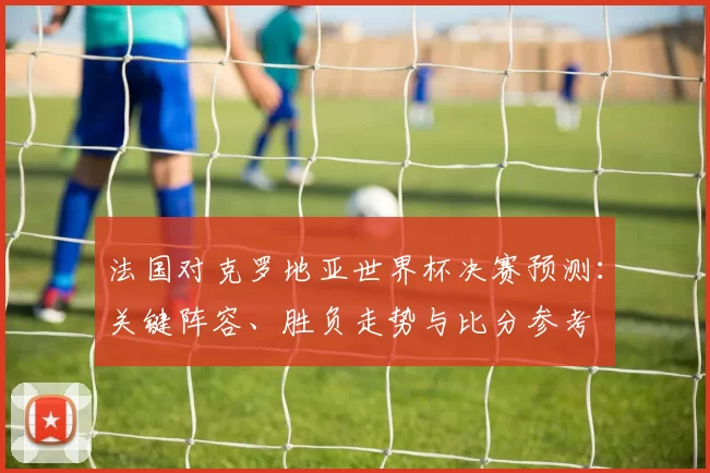 法国对克罗地亚世界杯决赛预测：关键阵容、胜负走势与比分参考