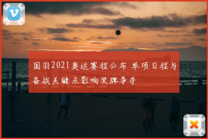 国羽2021奥运赛程公布 单项日程与备战关键点影响奖牌争夺