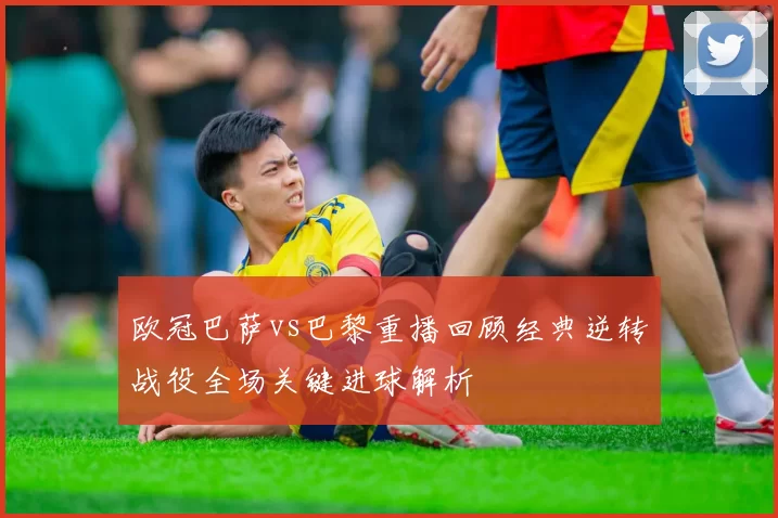 欧冠巴萨vs巴黎重播回顾经典逆转战役全场关键进球解析