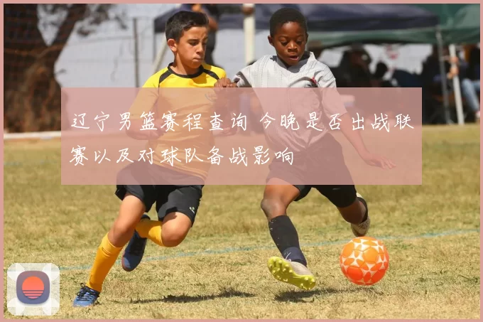 辽宁男篮赛程查询 今晚是否出战联赛以及对球队备战影响