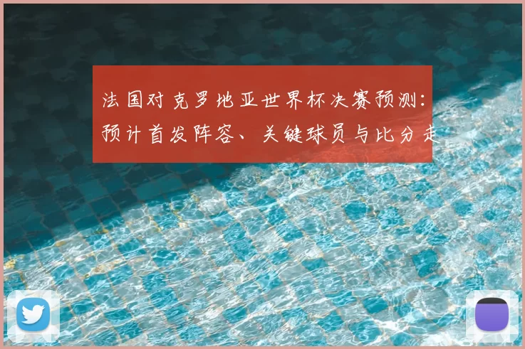 法国对克罗地亚世界杯决赛预测：预计首发阵容、关键球员与比分走势