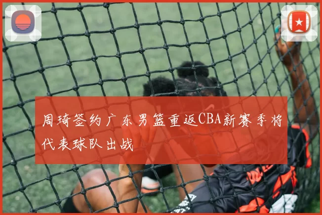 周琦签约广东男篮重返CBA新赛季将代表球队出战