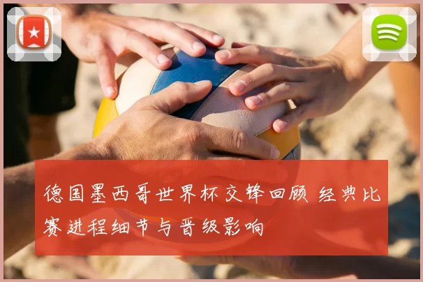 德国墨西哥世界杯交锋回顾 经典比赛进程细节与晋级影响