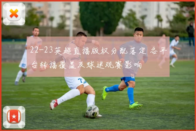 22-23英超直播版权分配落定 各平台转播覆盖及球迷观赛影响