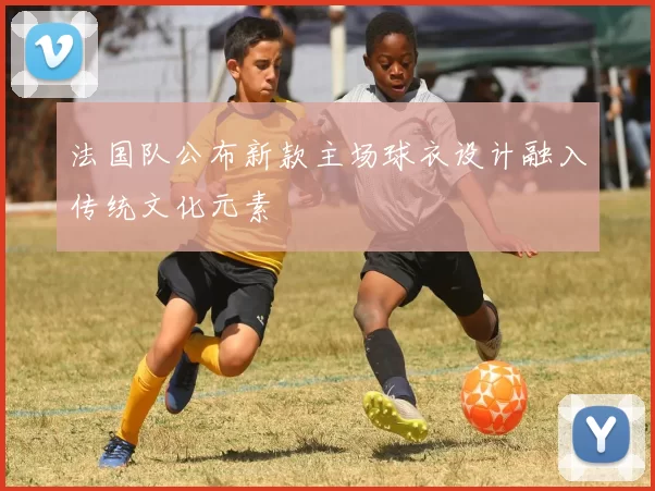 法国队公布新款主场球衣设计融入传统文化元素