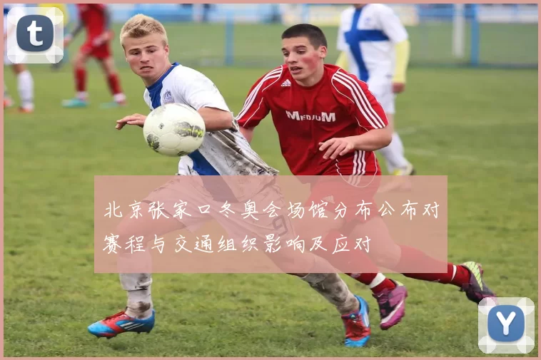 北京张家口冬奥会场馆分布公布对赛程与交通组织影响及应对