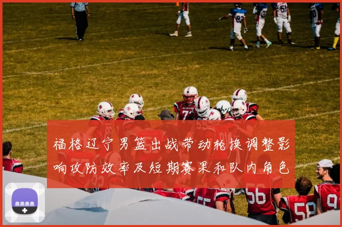 福格辽宁男篮出战带动轮换调整影响攻防效率及短期赛果和队内角色分配