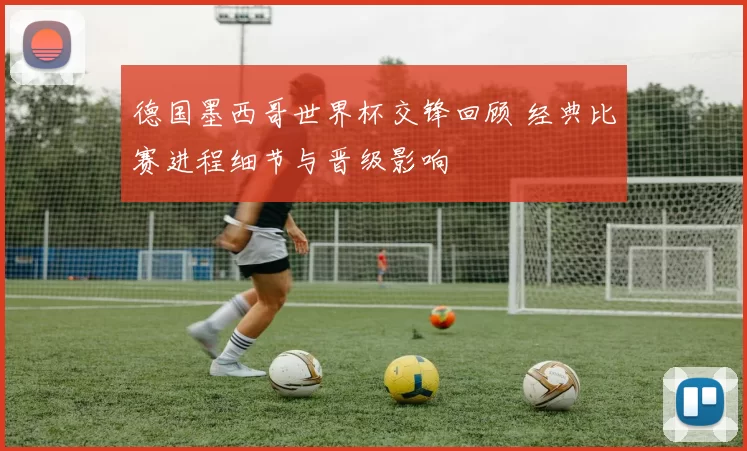 德国墨西哥世界杯交锋回顾 经典比赛进程细节与晋级影响