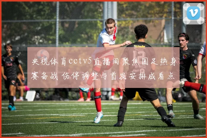 央视体育cctv5直播间聚焦国足热身赛备战 伤停调整与首发安排成看点