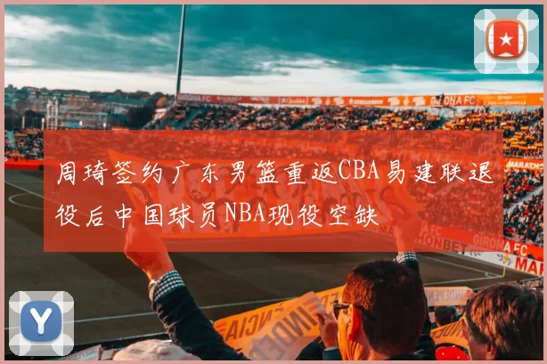 周琦签约广东男篮重返CBA易建联退役后中国球员NBA现役空缺